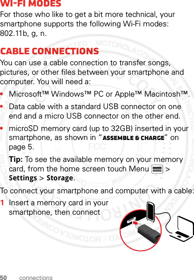 50 connectionsWi-Fi modesFor those who like to get a bit more technical, your smartphone supports the following Wi-Fi modes: 802.11b, g, n.Cable connectionsYou can use a cable connection to transfer songs, pictures, or other files between your smartphone and computer. You will need a:•Microsoft™ Windows™ PC or Apple™ Macintosh™.•Data cable with a standard USB connector on one end and a micro USB connector on the other end.•microSD memory card (up to 32GB) inserted in your smartphone, as shown in “Assemble &amp; charge” on page 5.Tip: To see the available memory on your memory card, from the home screen touch Menu  &gt; Settings &gt; Storage.To connect your smartphone and computer with a cable:  1Insert a memory card in your smartphone, then connect 2012.04.27 FCC