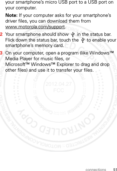 51connectionsyour smartphone’s micro USB port to a USB port on your computer.Note: If your computer asks for your smartphone’s driver files, you can download them from www.motorola.com/support.2Your smartphone should show   in the status bar. Flick down the status bar, touch the   to enable your smartphone’s memory card.3On your computer, open a program (like Windows™ Media Player for music files, or Microsoft™ Windows™ Explorer to drag and drop other files) and use it to transfer your files.2012.04.27 FCC