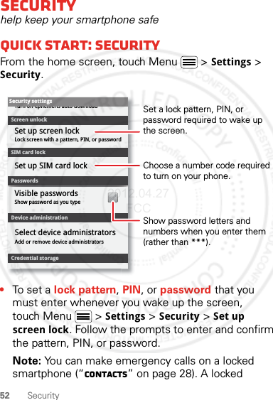 52 SecuritySecurityhelp keep your smartphone safeQuick start: SecurityFrom the home screen, touch Menu  &gt; Settings &gt; Security.•To set a lock pattern, PIN, or password that you must enter whenever you wake up the screen, touch Menu  &gt; Settings &gt; Security &gt; Set up screen lock. Follow the prompts to enter and confirm the pattern, PIN, or password.Note: You can make emergency calls on a locked smartphone (“Contacts” on page 28). A locked Device administrationLock screen with a pattern, PIN, or passwordSet up screen lockShow password as you typeTurn off ephemeris auto downloadVisible passwordsCredential storageScreen unlockPasswordsAdd or remove device administratorsSelect device administratorsSecurity settingsSet up SIM card lockSIM card lockShow password letters and numbers when you enter them (rather than ***).Choose a number code required to turn on your phone.Set a lock pattern, PIN, or password required to wake up the screen.2012.04.27 FCC