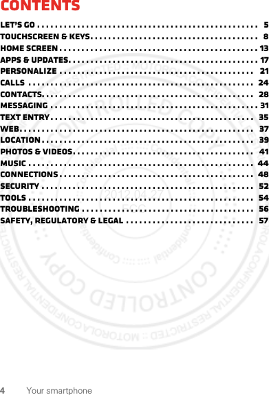 4Your smartphoneContentsLet’s go . . . . . . . . . . . . . . . . . . . . . . . . . . . . . . . . . . . . . . . . . . . . . . . . . .   5Touchscreen &amp; keys. . . . . . . . . . . . . . . . . . . . . . . . . . . . . . . . . . . . . .   8Home screen . . . . . . . . . . . . . . . . . . . . . . . . . . . . . . . . . . . . . . . . . . . . . 13Apps &amp; updates. . . . . . . . . . . . . . . . . . . . . . . . . . . . . . . . . . . . . . . . . . . 17Personalize . . . . . . . . . . . . . . . . . . . . . . . . . . . . . . . . . . . . . . . . . . . .   21Calls  . . . . . . . . . . . . . . . . . . . . . . . . . . . . . . . . . . . . . . . . . . . . . . . . . . .  24Contacts. . . . . . . . . . . . . . . . . . . . . . . . . . . . . . . . . . . . . . . . . . . . . . . .   28Messaging . . . . . . . . . . . . . . . . . . . . . . . . . . . . . . . . . . . . . . . . . . . . . . . 31Text entry. . . . . . . . . . . . . . . . . . . . . . . . . . . . . . . . . . . . . . . . . . . . . .   35Web. . . . . . . . . . . . . . . . . . . . . . . . . . . . . . . . . . . . . . . . . . . . . . . . . . . . .   37Location . . . . . . . . . . . . . . . . . . . . . . . . . . . . . . . . . . . . . . . . . . . . . . . .   39Photos &amp; videos. . . . . . . . . . . . . . . . . . . . . . . . . . . . . . . . . . . . . . . . .   41Music . . . . . . . . . . . . . . . . . . . . . . . . . . . . . . . . . . . . . . . . . . . . . . . . . . .  44connections . . . . . . . . . . . . . . . . . . . . . . . . . . . . . . . . . . . . . . . . . . . .  48Security . . . . . . . . . . . . . . . . . . . . . . . . . . . . . . . . . . . . . . . . . . . . . . . .   52Tools . . . . . . . . . . . . . . . . . . . . . . . . . . . . . . . . . . . . . . . . . . . . . . . . . . .  54Troubleshooting . . . . . . . . . . . . . . . . . . . . . . . . . . . . . . . . . . . . . . .  56Safety, Regulatory &amp; Legal . . . . . . . . . . . . . . . . . . . . . . . . . . . . .   572012.04.27 FCC
