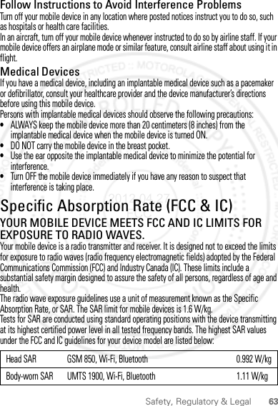 63Safety, Regulatory &amp; LegalFollow Instructions to Avoid Interference ProblemsTurn off your mobile device in any location where posted notices instruct you to do so, such as hospitals or health care facilities.In an aircraft, turn off your mobile device whenever instructed to do so by airline staff. If your mobile device offers an airplane mode or similar feature, consult airline staff about using it in flight.Medical DevicesIf you have a medical device, including an implantable medical device such as a pacemaker or defibrillator, consult your healthcare provider and the device manufacturer’s directions before using this mobile device.Persons with implantable medical devices should observe the following precautions:•ALWAYS keep the mobile device more than 20 centimeters (8 inches) from the implantable medical device when the mobile device is turned ON.•DO NOT carry the mobile device in the breast pocket.•Use the ear opposite the implantable medical device to minimize the potential for interference.•Turn OFF the mobile device immediately if you have any reason to suspect that interference is taking place.Specific Absorption Rate (FCC &amp; IC)SAR (IEEE)YOUR MOBILE DEVICE MEETS FCC AND IC LIMITS FOR EXPOSURE TO RADIO WAVES.Your mobile device is a radio transmitter and receiver. It is designed not to exceed the limits for exposure to radio waves (radio frequency electromagnetic fields) adopted by the Federal Communications Commission (FCC) and Industry Canada (IC). These limits include a substantial safety margin designed to assure the safety of all persons, regardless of age and health.The radio wave exposure guidelines use a unit of measurement known as the Specific Absorption Rate, or SAR. The SAR limit for mobile devices is 1.6 W/kg.Tests for SAR are conducted using standard operating positions with the device transmitting at its highest certified power level in all tested frequency bands. The highest SAR values under the FCC and IC guidelines for your device model are listed below:Head SAR GSM 850, Wi-Fi, Bluetooth 0.992 W/kgBody-worn SAR UMTS 1900, Wi-Fi, Bluetooth 1.11 W/kg2012.04.27 FCC