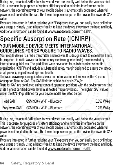 64 Safety, Regulatory &amp; LegalDuring use, the actual SAR values for your device are usually well below the values stated. This is because, for purposes of system efficiency and to minimize interference on the network, the operating power of your mobile device is automatically decreased when full power is not needed for the call. The lower the power output of the device, the lower its SAR value.If you are interested in further reducing your RF exposure then you can easily do so by limiting your usage or simply using a hands-free kit to keep the device away from the head and body.Additional information can be found at www.motorola.com/rfhealth.Specific Absorption Rate (ICNIRP)SAR (ICNIRP)YOUR MOBILE DEVICE MEETS INTERNATIONAL GUIDELINES FOR EXPOSURE TO RADIO WAVES.Your mobile device is a radio transmitter and receiver. It is designed not to exceed the limits for exposure to radio waves (radio frequency electromagnetic fields) recommended by international guidelines. The guidelines were developed by an independent scientific organization (ICNIRP) and include a substantial safety margin designed to assure the safety of all persons, regardless of age and health.The radio wave exposure guidelines use a unit of measurement known as the Specific Absorption Rate, or SAR. The SAR limit for mobile devices is 2 W/kg.Tests for SAR are conducted using standard operating positions with the device transmitting at its highest certified power level in all tested frequency bands. The highest SAR values under the ICNIRP guidelines for your device model are listed below:During use, the actual SAR values for your device are usually well below the values stated. This is because, for purposes of system efficiency and to minimize interference on the network, the operating power of your mobile device is automatically decreased when full power is not needed for the call. The lower the power output of the device, the lower its SAR value.If you are interested in further reducing your RF exposure then you can easily do so by limiting your usage or simply using a hands-free kit to keep the device away from the head and body.Additional information can be found at www.motorola.com/rfhealth.Head SAR GSM 900 + Wi-Fi + Bluetooth 0.658 W/kgBody-worn SAR GSM 900 + Wi-Fi + Bluetooth 0.758 W/kg2012.04.27 FCC