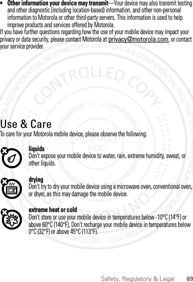 69Safety, Regulatory &amp; Legal• Other information your device may transmit—Your device may also transmit testing and other diagnostic (including location-based) information, and other non-personal information to Motorola or other third-party servers. This information is used to help improve products and services offered by Motorola.If you have further questions regarding how the use of your mobile device may impact your privacy or data security, please contact Motorola at privacy@motorola.com, or contact your service provider.Use &amp; CareUse &amp; CareTo care for your Motorola mobile device, please observe the following:liquidsDon’t expose your mobile device to water, rain, extreme humidity, sweat, or other liquids.dryingDon’t try to dry your mobile device using a microwave oven, conventional oven, or dryer, as this may damage the mobile device.extreme heat or coldDon’t store or use your mobile device in temperatures below -10°C (14°F) or above 60°C (140°F). Don’t recharge your mobile device in temperatures below 0°C (32°F) or above 45°C (113°F).2012.04.27 FCC