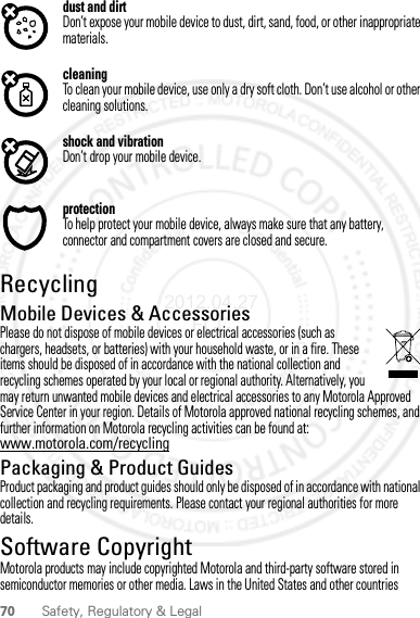 70 Safety, Regulatory &amp; Legaldust and dirtDon’t expose your mobile device to dust, dirt, sand, food, or other inappropriate materials.cleaningTo clean your mobile device, use only a dry soft cloth. Don’t use alcohol or other cleaning solutions.shock and vibrationDon’t drop your mobile device.protectionTo help protect your mobile device, always make sure that any battery, connector and compartment covers are closed and secure.RecyclingRecyclingMobile Devices &amp; AccessoriesPlease do not dispose of mobile devices or electrical accessories (such as chargers, headsets, or batteries) with your household waste, or in a fire. These items should be disposed of in accordance with the national collection and recycling schemes operated by your local or regional authority. Alternatively, you may return unwanted mobile devices and electrical accessories to any Motorola Approved Service Center in your region. Details of Motorola approved national recycling schemes, and further information on Motorola recycling activities can be found at: www.motorola.com/recyclingPackaging &amp; Product GuidesProduct packaging and product guides should only be disposed of in accordance with national collection and recycling requirements. Please contact your regional authorities for more details.Software CopyrightSoft ware Copy right  NoticeMotorola products may include copyrighted Motorola and third-party software stored in semiconductor memories or other media. Laws in the United States and other countries 2012.04.27 FCC