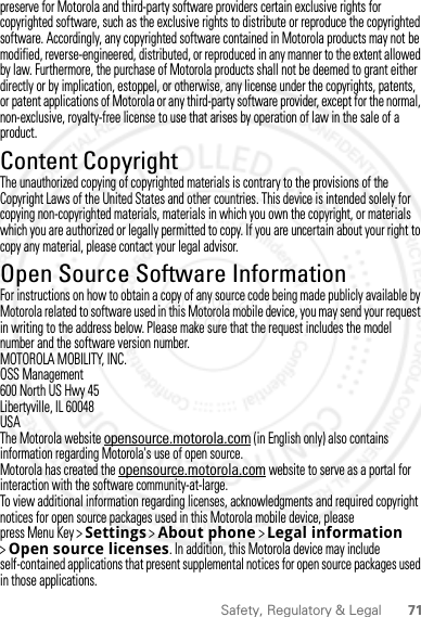 71Safety, Regulatory &amp; Legalpreserve for Motorola and third-party software providers certain exclusive rights for copyrighted software, such as the exclusive rights to distribute or reproduce the copyrighted software. Accordingly, any copyrighted software contained in Motorola products may not be modified, reverse-engineered, distributed, or reproduced in any manner to the extent allowed by law. Furthermore, the purchase of Motorola products shall not be deemed to grant either directly or by implication, estoppel, or otherwise, any license under the copyrights, patents, or patent applications of Motorola or any third-party software provider, except for the normal, non-exclusive, royalty-free license to use that arises by operation of law in the sale of a product.Content CopyrightContent Copyri ghtThe unauthorized copying of copyrighted materials is contrary to the provisions of the Copyright Laws of the United States and other countries. This device is intended solely for copying non-copyrighted materials, materials in which you own the copyright, or materials which you are authorized or legally permitted to copy. If you are uncertain about your right to copy any material, please contact your legal advisor.Open Source Software InformationOSS InformationFor instructions on how to obtain a copy of any source code being made publicly available by Motorola related to software used in this Motorola mobile device, you may send your request in writing to the address below. Please make sure that the request includes the model number and the software version number.MOTOROLA MOBILITY, INC.OSS Management600 North US Hwy 45Libertyville, IL 60048USAThe Motorola website opensource.motorola.com (in English only) also contains information regarding Motorola&apos;s use of open source.Motorola has created the opensource.motorola.com website to serve as a portal for interaction with the software community-at-large.To view additional information regarding licenses, acknowledgments and required copyright notices for open source packages used in this Motorola mobile device, please press Menu Key &gt;Settings &gt;About phone &gt;Legal information &gt;Open source licenses. In addition, this Motorola device may include self-contained applications that present supplemental notices for open source packages used in those applications.2012.04.27 FCC