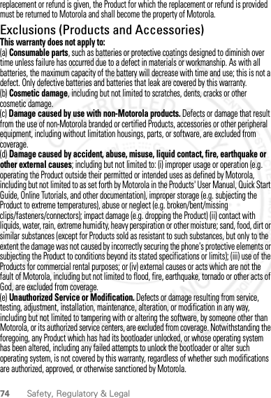 74 Safety, Regulatory &amp; Legalreplacement or refund is given, the Product for which the replacement or refund is provided must be returned to Motorola and shall become the property of Motorola.Exclusions (Products and Accessories)This warranty does not apply to:(a) Consumable parts, such as batteries or protective coatings designed to diminish over time unless failure has occurred due to a defect in materials or workmanship. As with all batteries, the maximum capacity of the battery will decrease with time and use; this is not a defect. Only defective batteries and batteries that leak are covered by this warranty.(b) Cosmetic damage, including but not limited to scratches, dents, cracks or other cosmetic damage.(c) Damage caused by use with non-Motorola products. Defects or damage that result from the use of non-Motorola branded or certified Products, accessories or other peripheral equipment, including without limitation housings, parts, or software, are excluded from coverage.(d) Damage caused by accident, abuse, misuse, liquid contact, fire, earthquake or other external causes; including but not limited to: (i) improper usage or operation (e.g. operating the Product outside their permitted or intended uses as defined by Motorola, including but not limited to as set forth by Motorola in the Products&apos; User Manual, Quick Start Guide, Online Tutorials, and other documentation), improper storage (e.g. subjecting the Product to extreme temperatures), abuse or neglect (e.g. broken/bent/missing clips/fasteners/connectors); impact damage (e.g. dropping the Product) (ii) contact with liquids, water, rain, extreme humidity, heavy perspiration or other moisture; sand, food, dirt or similar substances (except for Products sold as resistant to such substances, but only to the extent the damage was not caused by incorrectly securing the phone&apos;s protective elements or subjecting the Product to conditions beyond its stated specifications or limits); (iii) use of the Products for commercial rental purposes; or (iv) external causes or acts which are not the fault of Motorola, including but not limited to flood, fire, earthquake, tornado or other acts of God, are excluded from coverage.(e) Unauthorized Service or Modification. Defects or damage resulting from service, testing, adjustment, installation, maintenance, alteration, or modification in any way, including but not limited to tampering with or altering the software, by someone other than Motorola, or its authorized service centers, are excluded from coverage. Notwithstanding the foregoing, any Product which has had its bootloader unlocked, or whose operating system has been altered, including any failed attempts to unlock the bootloader or alter such operating system, is not covered by this warranty, regardless of whether such modifications are authorized, approved, or otherwise sanctioned by Motorola.2012.04.27 FCC