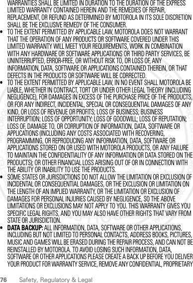 76 Safety, Regulatory &amp; LegalWARRANTIES SHALL BE LIMITED IN DURATION TO THE DURATION OF THE EXPRESS LIMITED WARRANTY CONTAINED HEREIN AND THE REMEDIES OF REPAIR, REPLACEMENT, OR REFUND AS DETERMINED BY MOTOROLA IN ITS SOLE DISCRETION SHALL BE THE EXCLUSIVE REMEDY OF THE CONSUMER.•TO THE EXTENT PERMITTED BY APPLICABLE LAW, MOTOROLA DOES NOT WARRANT THAT THE OPERATION OF ANY PRODUCTS OR SOFTWARE COVERED UNDER THIS LIMITED WARRANTY WILL MEET YOUR REQUIREMENTS, WORK IN COMBINATION WITH ANY HARDWARE OR SOFTWARE APPLICATIONS OR THIRD PARTY SERVICES, BE UNINTERRUPTED, ERROR-FREE, OR WITHOUT RISK TO, OR LOSS OF, ANY INFORMATION, DATA, SOFTWARE OR APPLICATIONS CONTAINED THEREIN, OR THAT DEFECTS IN THE PRODUCTS OR SOFTWARE WILL BE CORRECTED.•TO THE EXTENT PERMITTED BY APPLICABLE LAW, IN NO EVENT SHALL MOTOROLA BE LIABLE, WHETHER IN CONTRACT, TORT OR UNDER OTHER LEGAL THEORY (INCLUDING NEGLIGENCE), FOR DAMAGES IN EXCESS OF THE PURCHASE PRICE OF THE PRODUCTS, OR FOR ANY INDIRECT, INCIDENTAL, SPECIAL OR CONSEQUENTIAL DAMAGES OF ANY KIND, OR LOSS OF REVENUE OR PROFITS; LOSS OF BUSINESS; BUSINESS INTERRUPTION; LOSS OF OPPORTUNITY; LOSS OF GOODWILL; LOSS OF REPUTATION; LOSS OF, DAMAGE TO, OR CORRUPTION OF INFORMATION, DATA, SOFTWARE OR APPLICATIONS (INCLUDING ANY COSTS ASSOCIATED WITH RECOVERING, PROGRAMMING, OR REPRODUCING ANY INFORMATION, DATA, SOFTWARE OR APPLICATIONS STORED ON OR USED WITH MOTOROLA PRODUCTS, OR ANY FAILURE TO MAINTAIN THE CONFIDENTIALITY OF ANY INFORMATION OR DATA STORED ON THE PRODUCTS); OR OTHER FINANCIAL LOSS ARISING OUT OF OR IN CONNECTION WITH THE ABILITY OR INABILITY TO USE THE PRODUCTS.•SOME STATES OR JURISDICTIONS DO NOT ALLOW THE LIMITATION OR EXCLUSION OF INCIDENTAL OR CONSEQUENTIAL DAMAGES, OR THE EXCLUSION OR LIMITATION ON THE LENGTH OF AN IMPLIED WARRANTY, OR THE LIMITATION OR EXCLUSION OF DAMAGES FOR PERSONAL INJURIES CAUSED BY NEGLIGENCE, SO THE ABOVE LIMITATIONS OR EXCLUSIONS MAY NOT APPLY TO YOU. THIS WARRANTY GIVES YOU SPECIFIC LEGAL RIGHTS, AND YOU MAY ALSO HAVE OTHER RIGHTS THAT VARY FROM STATE OR JURISDICTION.• DATA BACKUP: ALL INFORMATION, DATA, SOFTWARE OR OTHER APPLICATIONS, INCLUDING BUT NOT LIMITED TO PERSONAL CONTACTS, ADDRESS BOOKS, PICTURES, MUSIC AND GAMES WILL BE ERASED DURING THE REPAIR PROCESS, AND CAN NOT BE REINSTALLED BY MOTOROLA. TO AVOID LOSING SUCH INFORMATION, DATA, SOFTWARE OR OTHER APPLICATIONS PLEASE CREATE A BACK UP BEFORE YOU DELIVER YOUR PRODUCT FOR WARRANTY SERVICE, REMOVE ANY CONFIDENTIAL, PROPRIETARY 2012.04.27 FCC