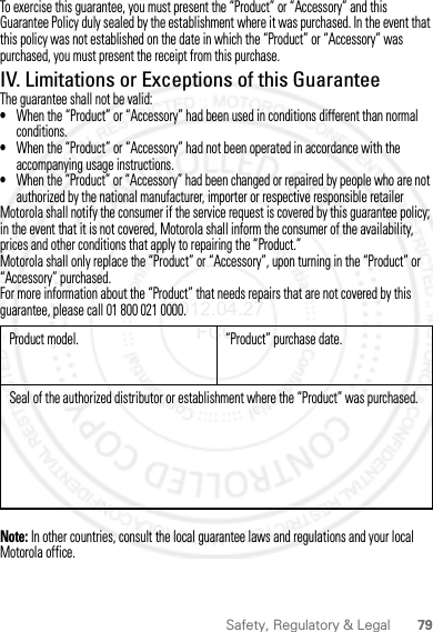 79Safety, Regulatory &amp; LegalTo exercise this guarantee, you must present the “Product” or “Accessory” and this Guarantee Policy duly sealed by the establishment where it was purchased. In the event that this policy was not established on the date in which the “Product” or “Accessory” was purchased, you must present the receipt from this purchase. IV. Limitations or Exceptions of this GuaranteeThe guarantee shall not be valid:•When the “Product” or “Accessory” had been used in conditions different than normal conditions.•When the “Product” or “Accessory” had not been operated in accordance with the accompanying usage instructions.•When the “Product” or “Accessory” had been changed or repaired by people who are not authorized by the national manufacturer, importer or respective responsible retailerMotorola shall notify the consumer if the service request is covered by this guarantee policy; in the event that it is not covered, Motorola shall inform the consumer of the availability, prices and other conditions that apply to repairing the “Product.”Motorola shall only replace the “Product” or “Accessory”, upon turning in the “Product” or “Accessory” purchased.For more information about the “Product” that needs repairs that are not covered by this guarantee, please call 01 800 021 0000.Note: In other countries, consult the local guarantee laws and regulations and your local Motorola office.Product model. “Product” purchase date.Seal of the authorized distributor or establishment where the “Product” was purchased.2012.04.27 FCC