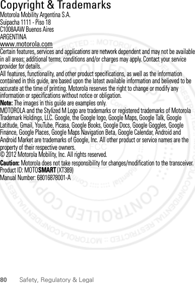 80 Safety, Regulatory &amp; Legal Copyright &amp; TrademarksMotorola Mobility Argentina S.A.Suipacha 1111 - Piso 18C1008AAW Buenos AiresARGENTINAwww.motorola.comCertain features, services and applications are network dependent and may not be available in all areas; additional terms, conditions and/or charges may apply. Contact your service provider for details.All features, functionality, and other product specifications, as well as the information contained in this guide, are based upon the latest available information and believed to be accurate at the time of printing. Motorola reserves the right to change or modify any information or specifications without notice or obligation.Note: The images in this guide are examples only.MOTOROLA and the Stylized M Logo are trademarks or registered trademarks of Motorola Trademark Holdings, LLC. Google, the Google logo, Google Maps, Google Talk, Google Latitude, Gmail, YouTube, Picasa, Google Books, Google Docs, Google Goggles, Google Finance, Google Places, Google Maps Navigation Beta, Google Calendar, Android and Android Market are trademarks of Google, Inc. All other product or service names are the property of their respective owners.© 2012 Motorola Mobility, Inc. All rights reserved.Caution: Motorola does not take responsibility for changes/modification to the transceiver.Product ID: MOTOSMART (XT389)Manual Number: 68016878001-A2012.04.27 FCC