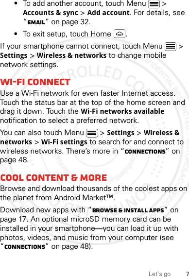 7Let’s go•To add another account, touch Menu  &gt; Accounts &amp; sync &gt; Add account. For details, see “Email” on page 32.•To exit setup, touch Home .If your smartphone cannot connect, touch Menu  &gt; Settings &gt; Wireless &amp; networks to change mobile network settings.Wi-Fi connectUse a Wi-Fi network for even faster Internet access. Touch the status bar at the top of the home screen and drag it down. Touch the Wi-Fi networks available notification to select a preferred network.You can also touch Menu  &gt;Settings &gt;Wireless &amp; networks &gt;Wi-Fi settings to search for and connect to wireless networks. There’s more in “connections” on page 48.Cool content &amp; moreBrowse and download thousands of the coolest apps on the planet from Android Market™.Download new apps with “Browse &amp; install apps” on page 17. An optional microSD memory card can be installed in your smartphone—you can load it up with photos, videos, and music from your computer (see “connections” on page 48).2012.04.27 FCC