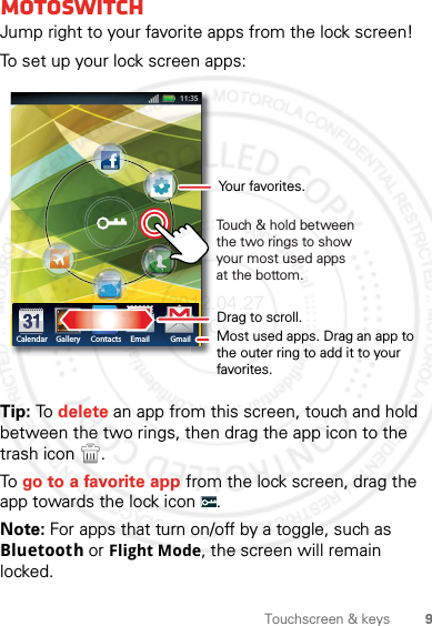 9Touchscreen &amp; keysmotoswitchJump right to your favorite apps from the lock screen!To set up your lock screen apps:Tip: To  delete an app from this screen, touch and hold between the two rings, then drag the app icon to the trash icon  .To go to a favorite app from the lock screen, drag the app towards the lock icon  .Note: For apps that turn on/off by a toggle, such as Bluetooth or Flight Mode, the screen will remain locked.Calendar Gallery Contacts Email GmailDrag to scroll.Touch &amp; hold between the two rings to show your most used apps at the bottom.Most used apps. Drag an app to the outer ring to add it to your favorites.Your favorites.2012.04.27 FCC