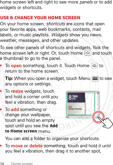 14 Home screenhome screen left and right to see more panels or to add widgets or shortcuts.Use &amp; change your home screenOn your home screen, shortcuts are icons that open your favorite apps, web bookmarks, contacts, mail labels, or music playlists. Widgets show you news, weather, messages, and other updates.To see other panels of shortcuts and widgets, flick the home screen left or right. Or, touch Home  and touch a thumbnail to go to the panel.•To open something, touch it. Touch Home  to return to the home screen.Tip: When you open a widget, touch Menu  to see any options or settings.•To resize widgets, touch and hold a corner until you feel a vibration, then drag.•To add something or change your wallpaper, touch and hold an empty spot until you see the Add to Home screen menu.You can add a folder to organize your shortcuts.•To move or delete something, touch and hold it until you feel a vibration, then drag it to another spot, Kristine KelleyNot even ready to go back to school83pmBudget MeetingTHUJUL3pmBudget MeetingTHUJUL2012.04.27 FCC