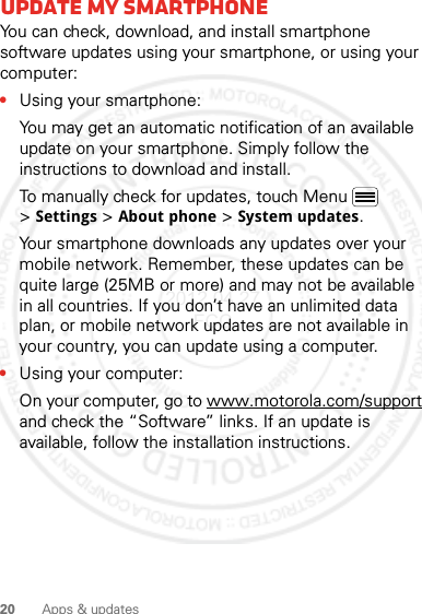 20 Apps &amp; updatesUpdate my smartphoneYou can check, download, and install smartphone software updates using your smartphone, or using your computer:•Using your smartphone:You may get an automatic notification of an available update on your smartphone. Simply follow the instructions to download and install.To manually check for updates, touch Menu  &gt;Settings &gt;About phone &gt;System updates.Your smartphone downloads any updates over your mobile network. Remember, these updates can be quite large (25MB or more) and may not be available in all countries. If you don’t have an unlimited data plan, or mobile network updates are not available in your country, you can update using a computer.•Using your computer:On your computer, go to www.motorola.com/support and check the “Software” links. If an update is available, follow the installation instructions.2012.04.27 FCC