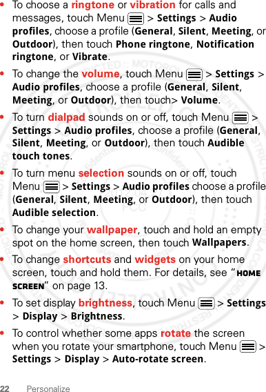 22 Personalize•To choose a ringtone or vibration for calls and messages, touch Menu  &gt; Settings &gt; Audio profiles, choose a profile (General, Silent, Meeting, or Outdoor), then touch Phone ringtone, Notification ringtone, or Vibrate.•To change the volume, touch Menu  &gt; Settings &gt; Audio profiles, choose a profile (General, Silent, Meeting, or Outdoor), then touch&gt; Volume.•To turn dialpad sounds on or off, touch Menu  &gt; Settings &gt; Audio profiles, choose a profile (General, Silent, Meeting, or Outdoor), then touch Audible touch tones.•To turn me n u  selection sounds on or off, touch Menu  &gt; Settings &gt; Audio profiles choose a profile (General, Silent, Meeting, or Outdoor), then touch Audible selection.•To change your wallpaper, touch and hold an empty spot on the home screen, then touch Wallpapers.•To change shortcuts and widgets on your home screen, touch and hold them. For details, see “Home screen” on page 13.•To set display brightness, touch Menu  &gt; Settings &gt; Display &gt; Brightness.•To control whether some apps rotate the screen when you rotate your smartphone, touch Menu  &gt; Settings &gt; Display &gt;Auto-rotate screen.2012.04.27 FCC