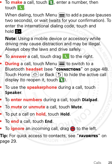 25Calls•To make a call, touch , enter a number, then touch .When dialing, touch Menu  to add a pause (pauses two seconds), or wait (waits for your confirmation). To enter the international dialing code, touch and hold .Note: Using a mobile device or accessory while driving may cause distraction and may be illegal. Always obey the laws and drive safely.•To answer a call, touch drag   to the right.•During a call, touch Menu  to switch to a Bluetooth headset (see “connections” on page 48). Touch Home  or Back  to hide the active call display (to reopen it, touch  ).•To use the speakerphone during a call, touch Speaker.•To enter numbers during a call, touch Dialpad.•To mute or unmute a call, touch Mute.•To put a call on hold, touch Hold.•To end a call, touch End.•To ignore an incoming call, drag   to the left.Tip: For quick access to contacts, see “Favorites” on page 29.0+2012.04.27 FCC