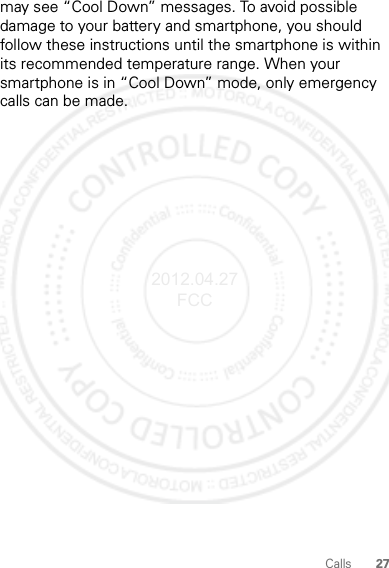 27Callsmay see “Cool Down” messages. To avoid possible damage to your battery and smartphone, you should follow these instructions until the smartphone is within its recommended temperature range. When your smartphone is in “Cool Down” mode, only emergency calls can be made.2012.04.27 FCC