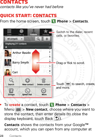 28 ContactsContactscontacts like you’ve never had beforeQuick start: ContactsFrom the home screen, touchPhone &gt;Contacts.•To create a contact, touchPhone &gt;Contacts &gt; Menu  &gt; New contact, choose where you want to store the contact, then enter details (to close the display keyboard, touch Back ).Contacts shows the contacts from your Google™ account, which you can open from any computer at DialerContactsFavoritesCall loggArthur BaudoBarry SmythCariSearch New contactGroups Speed Dial MoreDelete contactA-C-E-G-I-K-All contactsDisplaying 211 contactsADrag or flick to scroll.Switch to the dialer, recent calls, or favorites.Touch         to search, create,and more.2012.04.27 FCC