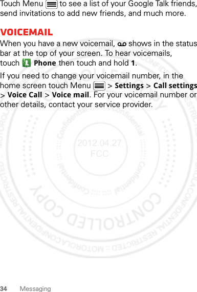 34 MessagingTouch Menu  to see a list of your Google Talk friends, send invitations to add new friends, and much more.VoicemailWhen you have a new voicemail,   shows in the status bar at the top of your screen. To hear voicemails, touchPhone then touch and hold 1.If you need to change your voicemail number, in the home screen touch Menu  &gt; Settings &gt; Call settings &gt; Voice Call &gt; Voice mail. For your voicemail number or other details, contact your service provider.2012.04.27 FCC