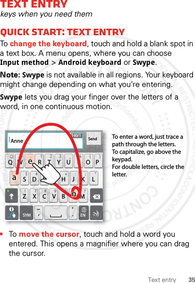 35Text entryText entrykeys when you need themQuick start: Text entryTo change the keyboard, touch and hold a blank spot in a text box. A menu opens, where you can choose Input method &gt; Android keyboard or Swype.Note: Swype is not available in all regions. Your keyboard might change depending on what you’re entering.Swype lets you drag your finger over the letters of a word, in one continuous motion.•To move the cursor, touch and hold a word you entered. This opens a magnifier where you can drag the cursor.ASDFGH JK LQWE R T Y U I OPZXCVBN.,,M&amp;$ 4 5 6+ :!7890/?;“:-)ENSYMSend160/1To enter a word, just trace a path through the letters.To capitalize, go above the keypad.For double letters, circle the letter.AnneAnneAnneaenaen2012.04.27 FCC