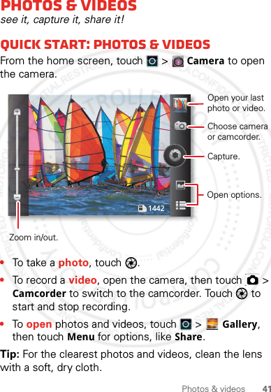 41Photos &amp; videosPhotos &amp; videossee it, capture it, share it!Quick start: Photos &amp; videosFrom the home screen, touch  &gt; Camera to open the camera.•To t a k e  a photo, touch  .•To record a video, open the camera, then touch   &gt; Camcorder to switch to the camcorder. Touch   to start and stop recording.•To open photos and videos, touch   &gt; Gallery, then touch Menu for options, like Share.Tip: For the clearest photos and videos, clean the lens with a soft, dry cloth.1442Open your last photo or video.Choose camera or camcorder.Capture.Zoom in/out.Open options.2012.04.27 FCC