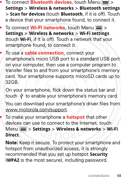 49connections•To connect Bluetooth devices, touch Menu  &gt; Settings &gt; Wireless &amp; networks &gt; Bluetooth settings &gt; Scan for devices (touch Bluetooth, if it is off). Touch a device that your smartphone found, to connect it.•To connect Wi-Fi networks, touch Menu  &gt; Settings &gt; Wireless &amp; networks &gt; Wi-Fi settings (touch Wi-Fi, if it is off). Touch a network that your smartphone found, to connect it.•To use a cable connection, connect your smartphone’s micro USB port to a standard USB port on your computer, then use a computer program to transfer files to and from your smartphone’s memory card. Your smartphone supports microSD cards up to 32GB.On your smartphone, flick down the status bar and touch   to enable your smartphone’s memory card.You can download your smartphone’s driver files from www.motorola.com/support.•To make your smartphone a hotspot that other devices can use to connect to the Internet, touch Menu  &gt; Settings &gt; Wireless &amp; networks &gt; Wi-Fi Direct.Note: Keep it secure. To protect your smartphone and hotspot from unauthorized access, it is strongly recommended that you set up hotspot Security (WPA2 is the most secure), including password.2012.04.27 FCC