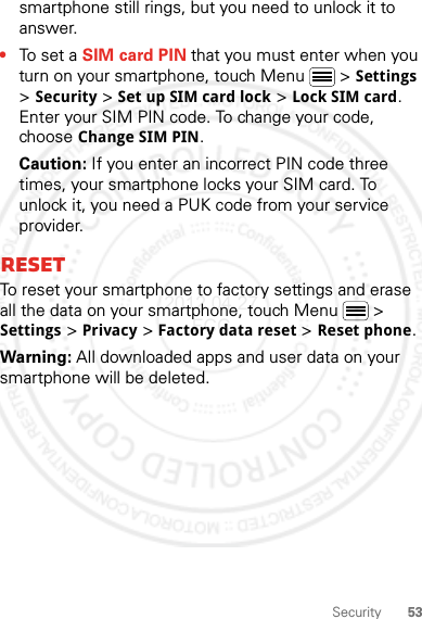 53Securitysmartphone still rings, but you need to unlock it to answer.•To set a SIM card PIN that you must enter when you turn on your smartphone, touch Menu  &gt; Settings &gt; Security &gt; Set up SIM card lock &gt; Lock SIM card. Enter your SIM PIN code. To change your code, choose Change SIM PIN.Caution: If you enter an incorrect PIN code three times, your smartphone locks your SIM card. To unlock it, you need a PUK code from your service provider.ResetTo reset your smartphone to factory settings and erase all the data on your smartphone, touch Menu  &gt; Settings &gt; Privacy &gt; Factory data reset &gt; Reset phone.Warning: All downloaded apps and user data on your smartphone will be deleted.2012.04.27 FCC