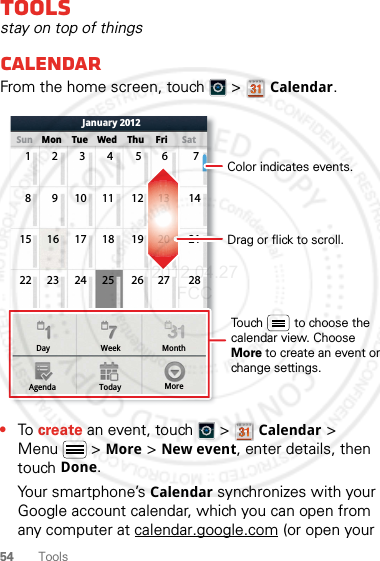 54 ToolsToolsstay on top of thingsCalendarFrom the home screen, touch   &gt; Calendar.•To create an event, touch   &gt; Calendar &gt; Menu  &gt; More &gt; New event, enter details, then touch Done.Your smartphone’s Calendar synchronizes with your Google account calendar, which you can open from any computer at calendar.google.com (or open your Day WeekAgenda Today MoreMonthSun Mon Tue Wed Thu SatFriJanuary 201223456 71910111213 14816 17 18 19 20 211523 24 25 26 27 2822Drag or flick to scroll.Color indicates events.Touch         to choose the calendar view. Choose More to create an event or change settings.2012.04.27 FCC