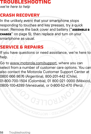 56 TroubleshootingTroubleshootingwe’re here to helpCrash recoveryIn the unlikely event that your smartphone stops responding to touches and key presses, try a quick reset. Remove the back cover and battery (“Assemble &amp; charge” on page 5), then replace and turn on your smartphone as usual.Service &amp; repairsIf you have questions or need assistance, we’re here to help.Go to www.motorola.com/support, where you can select from a number of customer care options. You can also contact the Motorola Customer Support Center at 0800 666 8676 (Argentina), 800-201-442 (Chile), 01-800-700-1504 (Colombia), 01 800 021 0000 (México), 0800-100-4289 (Venezuela), or 0-800-52-470 (Perú).2012.04.27 FCC