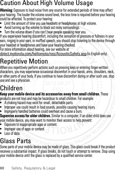 60 Safety, Regulatory &amp; LegalCaution About High Volume UsageWarning: Exposure to loud noise from any source for extended periods of time may affect your hearing. The louder the volume sound level, the less time is required before your hearing could be affected. To protect your hearing:•Limit the amount of time you use headsets or headphones at high volume.•Avoid turning up the volume to block out noisy surroundings.•Turn the volume down if you can’t hear people speaking near you.If you experience hearing discomfort, including the sensation of pressure or fullness in your ears, ringing in your ears, or muffled speech, you should stop listening to the device through your headset or headphones and have your hearing checked.For more information about hearing, see our website at direct.motorola.com/hellomoto/nss/AcousticSafety.asp (in English only).Repetitive MotionWhen you repetitively perform actions such as pressing keys or entering finger-written characters, you may experience occasional discomfort in your hands, arms, shoulders, neck, or other parts of your body. If you continue to have discomfort during or after such use, stop use and see a physician.ChildrenKeep your mobile device and its accessories away from small children. These products are not toys and may be hazardous to small children. For example:•A choking hazard may exist for small, detachable parts.•Improper use could result in loud sounds, possibly causing hearing injury.•Improperly handled batteries could overheat and cause a burn.Supervise access for older children. Similar to a computer, if an older child does use your mobile device, you may want to monitor their access to help prevent:•Exposure to inappropriate apps or content.•Improper use of apps or content.•Loss of data.Glass PartsSome parts of your mobile device may be made of glass. This glass could break if the product receives a substantial impact. If glass breaks, do not touch or attempt to remove. Stop using your mobile device until the glass is replaced by a qualified service center.2012.04.27 FCC