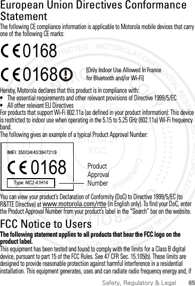 65Safety, Regulatory &amp; LegalEuropean Union Directives Conformance StatementEU ConformanceThe following CE compliance information is applicable to Motorola mobile devices that carry one of the following CE marks:Hereby, Motorola declares that this product is in compliance with:•The essential requirements and other relevant provisions of Directive 1999/5/EC•All other relevant EU DirectivesFor products that support Wi-Fi 802.11a (as defined in your product information): This device is restricted to indoor use when operating in the 5.15 to 5.25 GHz (802.11a) Wi-Fi frequency band.The following gives an example of a typical Product Approval Number:You can view your product’s Declaration of Conformity (DoC) to Directive 1999/5/EC (to R&amp;TTE Directive) at www.motorola.com/rtte (in English only). To find your DoC, enter the Product Approval Number from your product’s label in the “Search” bar on the website.FCC Notice to UsersFCC NoticeThe following statement applies to all products that bear the FCC logo on the product label.This equipment has been tested and found to comply with the limits for a Class B digital device, pursuant to part 15 of the FCC Rules. See 47 CFR Sec. 15.105(b). These limits are designed to provide reasonable protection against harmful interference in a residential installation. This equipment generates, uses and can radiate radio frequency energy and, if 0168 [Only Indoor Use Allowed In Francefor Bluetooth and/or Wi-Fi]01680168 Product Approval Number2012.04.27 FCC