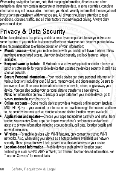68 Safety, Regulatory &amp; LegalWhen using navigation features, note that mapping information, directions and other navigational data may contain inaccurate or incomplete data. In some countries, complete information may not be available. Therefore, you should visually confirm that the navigational instructions are consistent with what you see. All drivers should pay attention to road conditions, closures, traffic, and all other factors that may impact driving. Always obey posted road signs.Privacy &amp; Data SecurityPrivacy &amp; Data SecurityMotorola understands that privacy and data security are important to everyone. Because some features of your mobile device may affect your privacy or data security, please follow these recommendations to enhance protection of your information:• Monitor access—Keep your mobile device with you and do not leave it where others may have unmonitored access. Use your device’s security and lock features, where available.• Keep software up to date—If Motorola or a software/application vendor releases a patch or software fix for your mobile device that updates the device’s security, install it as soon as possible.• Secure Personal Information—Your mobile device can store personal information in various locations including your SIM card, memory card, and phone memory. Be sure to remove or clear all personal information before you recycle, return, or give away your device. You can also backup your personal data to transfer to a new device.Note: For information on how to backup or wipe data from your mobile device, go to www.motorola.com/support• Online accounts—Some mobile devices provide a Motorola online account (such as MOTOBLUR). Go to your account for information on how to manage the account, and how to use security features such as remote wipe and device location (where available).• Applications and updates—Choose your apps and updates carefully, and install from trusted sources only. Some apps can impact your phone’s performance and/or have access to private information including account details, call data, location details and network resources.•Wireless—For mobile devices with Wi-Fi features, only connect to trusted Wi-Fi networks. Also, when using your device as a hotspot (where available) use network security. These precautions will help prevent unauthorized access to your device.• Location-based information—Mobile devices enabled with location based technologies such as GPS, AGPS or Wi-Fi, can transmit location-based information. See “Location Services” for more details.2012.04.27 FCC