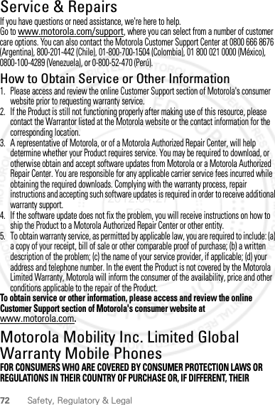 72 Safety, Regulatory &amp; LegalService &amp; RepairsIf you have questions or need assistance, we&apos;re here to help.Go to www.motorola.com/support, where you can select from a number of customer care options. You can also contact the Motorola Customer Support Center at 0800 666 8676 (Argentina), 800-201-442 (Chile), 01-800-700-1504 (Colombia), 01 800 021 0000 (México), 0800-100-4289 (Venezuela), or 0-800-52-470 (Perú).How to Obtain Service or Other Information  1. Please access and review the online Customer Support section of Motorola&apos;s consumer website prior to requesting warranty service.2. If the Product is still not functioning properly after making use of this resource, please contact the Warrantor listed at the Motorola website or the contact information for the corresponding location.3. A representative of Motorola, or of a Motorola Authorized Repair Center, will help determine whether your Product requires service. You may be required to download, or otherwise obtain and accept software updates from Motorola or a Motorola Authorized Repair Center. You are responsible for any applicable carrier service fees incurred while obtaining the required downloads. Complying with the warranty process, repair instructions and accepting such software updates is required in order to receive additional warranty support.4. If the software update does not fix the problem, you will receive instructions on how to ship the Product to a Motorola Authorized Repair Center or other entity.5. To obtain warranty service, as permitted by applicable law, you are required to include: (a) a copy of your receipt, bill of sale or other comparable proof of purchase; (b) a written description of the problem; (c) the name of your service provider, if applicable; (d) your address and telephone number. In the event the Product is not covered by the Motorola Limited Warranty, Motorola will inform the consumer of the availability, price and other conditions applicable to the repair of the Product.To obtain service or other information, please access and review the online Customer Support section of Motorola&apos;s consumer website at www.motorola.com.Motorola Mobility Inc. Limited Global Warranty Mobile PhonesWarrantyFOR CONSUMERS WHO ARE COVERED BY CONSUMER PROTECTION LAWS OR REGULATIONS IN THEIR COUNTRY OF PURCHASE OR, IF DIFFERENT, THEIR 2012.04.27 FCC