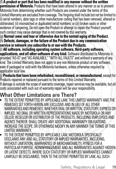 75Safety, Regulatory &amp; Legal(f) A product or part that has been modified in any manner without the written permission of Motorola. Products that have been altered in any manner so as to prevent Motorola from determining whether such Products are covered under the terms of this Limited Warranty are excluded from coverage. The forgoing shall include but not be limited to (i) serial numbers, date tags or other manufacturer coding that has been removed, altered or obliterated; (ii) mismatched or duplicated serial numbers; or (iii) broken seals or other evidence of tampering. Do not open the Product or attempt to repair the Product yourself; such conduct may cause damage that is not covered by this warranty.(g) Normal wear and tear or otherwise due to the normal aging of the Product.(h) Defects, damages, or the failure of the Product due to any communication service or network you subscribe to or use with the Products.(i) All software, including operating system software, third-party software, applications, and all other software of any kind. Software distributed by Motorola is provided &quot;AS-IS&quot; and &quot;AS AVAILABLE,&quot; &quot;WITH ALL FAULTS&quot; and without a warranty of any kind. The Limited Warranty does not apply to any non-Motorola product or any software, even if packaged or sold with the Motorola hardware, unless otherwise required by applicable local law.(j) Products that have been refurbished, reconditioned, or remanufactured, except for Products repaired or replaced pursuant to the terms of this Limited Warranty.If damage is outside the scope of warranty coverage, repair services may be available, but all costs associated with such out of warranty repair will be your responsibility.What Other Limitations are There?•TO THE EXTENT PERMITTED BY APPLICABLE LAW, THIS LIMITED WARRANTY AND THE REMEDIES SET FORTH HEREIN ARE EXCLUSIVE AND IN LIEU OF ALL OTHER WARRANTIES AND REMEDIES, WHETHER ORAL OR WRITTEN, STATUTORY, EXPRESS OR IMPLIED. NO ORAL OR WRITTEN REPRESENTATIONS MADE BY MOTOROLA OR ANY SELLER, RESELLER OR DISTRIBUTOR OF THE PRODUCTS, INCLUDING EMPLOYEES AND AGENTS THEREOF, SHALL CREATE ANY ADDITIONAL WARRANTY OBLIGATIONS, INCREASE THE SCOPE, OR OTHERWISE MODIFY IN ANY MANNER THE TERMS OF THIS LIMITED WARRANTY.•TO THE EXTENT PERMITTED BY APPLICABLE LAW, MOTOROLA SPECIFICALLY DISCLAIMS ANY AND ALL STATUTORY OR IMPLIED WARRANTIES, INCLUDING, WITHOUT LIMITATION, WARRANTIES OF MERCHANTABILITY, FITNESS FOR A PARTICULAR PURPOSE, NONINFRINGEMENT AND ALL WARRANTIES AGAINST HIDDEN OR LATENT DEFECTS. WHERE SUCH STATUTORY OR IMPLIED WARRANTIES CANNOT LAWFULLY BE DISCLAIMED, THEN TO THE EXTENT PERMITTED BY LAW, ALL SUCH 2012.04.27 FCC