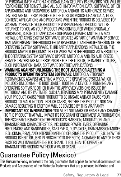 77Safety, Regulatory &amp; LegalOR PERSONAL INFORMATION AND DISABLE ANY SECURITY PASSWORDS. YOU WILL BE RESPONSIBLE FOR REINSTALLING ALL SUCH INFORMATION, DATA, SOFTWARE, OTHER APPLICATIONS AND PASSWORDS. MOTOROLA AND/OR ITS AUTHORIZED SERVICE CENTERS ARE NOT RESPONSIBLE FOR THE LOSS OR MISUSE OF ANY DATA, FILES, CONTENT, APPLICATIONS AND PROGRAMS WHEN THE PRODUCT IS DELIVERED FOR WARRANTY SERVICE. YOUR PRODUCT OR A REPLACEMENT PRODUCT WILL BE RETURNED TO YOU AS YOUR PRODUCT WAS CONFIGURED WHEN ORIGINALLY PURCHASED, SUBJECT TO APPLICABLE SOFTWARE UPDATES. MOTOROLA MAY INSTALL OPERATING SYSTEM SOFTWARE UPDATES AS PART OF WARRANTY SERVICE THAT MAY PREVENT THE PRODUCT FROM REVERTING TO AN EARLIER VERSION OF THE OPERATING SYSTEM SOFTWARE. THIRD PARTY APPLICATIONS INSTALLED ON THE PRODUCT MAY NOT BE COMPATIBLE OR WORK WITH THE PRODUCT AS A RESULT OF THE OPERATING SYSTEM SOFTWARE UPDATE. MOTOROLA AND ITS AUTHORIZED SERVICE CENTERS ARE NOT RESPONSIBLE FOR THE LOSS OF, OR INABILITY TO USE, SUCH INFORMATION, DATA, SOFTWARE OR OTHER APPLICATIONS.• WARNING AGAINST UNLOCKING THE BOOTLOADER OR ALTERING A PRODUCT&apos;S OPERATING SYSTEM SOFTWARE: MOTOROLA STRONGLY RECOMMENDS AGAINST ALTERING A PRODUCT&apos;S OPERATING SYSTEM, WHICH INCLUDES UNLOCKING THE BOOTLOADER, ROOTING A DEVICE OR RUNNING ANY OPERATING SOFTWARE OTHER THAN THE APPROVED VERSIONS ISSUED BY MOTOROLA AND ITS PARTNERS. SUCH ALTERATIONS MAY PERMANENTLY DAMAGE YOUR PRODUCT, CAUSE YOUR PRODUCT TO BE UNSAFE AND/OR CAUSE YOUR PRODUCT TO MALFUNCTION. IN SUCH CASES, NEITHER THE PRODUCT NOR ANY DAMAGE RESULTING THEREFROM WILL BE COVERED BY THIS WARRANTY.• IMPORTANT FCC INFORMATION: YOU MUST NOT MAKE OR ENABLE ANY CHANGES TO THE PRODUCT THAT WILL IMPACT ITS FCC GRANT OF EQUIPMENT AUTHORIZATION. THE FCC GRANT IS BASED ON THE PRODUCT&apos;S EMISSION, MODULATION, AND TRANSMISSION CHARACTERISTICS, INCLUDING: POWER LEVELS, OPERATING FREQUENCIES AND BANDWIDTHS, SAR LEVELS, DUTY-CYCLE, TRANSMISSION MODES (E.G., CDMA, GSM), AND INTENDED METHOD OF USING THE PRODUCT (E.G., HOW THE PRODUCT IS HELD OR USED IN PROXIMITY TO THE BODY). A CHANGE TO ANY OF THESE FACTORS WILL INVALIDATE THE FCC GRANT. IT IS ILLEGAL TO OPERATE A TRANSMITTING PRODUCT WITHOUT A VALID GRANT.Guarantee Policy (Mexico)Guarantee ( Mexico)This Guarantee Policy represents the only guarantee that applies to personal communication Products and Accessories of the Motorola Trademark that are purchased in Mexico and 2012.04.27 FCC