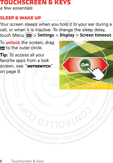 8Touchscreen &amp; keysTouchscreen &amp; keysa few essentialssleep &amp; wake upYour screen sleeps when you hold it to your ear during a call, or when it is inactive. To change the sleep delay, touch Menu  &gt; Settings &gt; Display &gt; Screen timeout.To unlock the screen, drag  to the outer circle.Tip: To access all your favorite apps from a lock screen, see “motoswitch” on page 9.2012.04.27 FCC