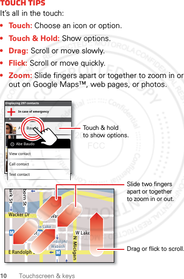 10 Touchscreen &amp; keysTouch tipsIt’s all in the touch:• Touch: Choose an icon or option.• Touch &amp; Hold: Show options.•Drag: Scroll or move slowly.•Flick: Scroll or move quickly.• Zoom: Slide fingers apart or together to zoom in or out on Google Maps™, web pages, or photos.Displaying 297 contactsIn case of emergencyAAbe BaudoAllie SmythAnna MedinaAstrid FanningAbe BaudoView contactCall contactText contactlark StWacker DrMborn StN MiciganW Lake St W Lake StE Wacker PlState/LakeLake Randolph/WabashMMME Randolph StSlide two fingersapart or togetherto zoom in or out.Drag or flick to scroll.Touch &amp; holdto show options.2012.04.27 FCC