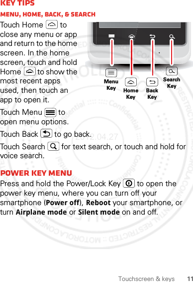 11Touchscreen &amp; keysKey tipsMenu, home, back, &amp; searchTouch Home  to close any menu or app and return to the home screen. In the home screen, touch and hold Home  to show the most recent apps used, then touch an app to open it.Touch Menu  to open menu options.Touch Back  to go back.Touch Search  for text search, or touch and hold for voice search.Power key MENUPress and hold the Power/Lock Key   to open the power key menu, where you can turn off your smartphone (Power off), Reboot your smartphone, or turn Airplane mode or Silent mode on and off.MenuKeySearchKeyHomeKeyBackKey2012.04.27 FCC