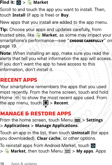 18 Apps &amp; updatesFind it:   &gt; MarketScroll to and touch the app you want to install. Then, touch Install (if app is free) or Buy.New apps that you install are added to the app menu.Tip: Choose your apps and updates carefully, from trusted sites, like Market, as some may impact your smartphone’s performance—see “Choose carefully” on page 19.Note: When installing an app, make sure you read the alerts that tell you what information the app will access. If you don’t want the app to have access to this information, don’t install it.Recent appsYour smartphone remembers the apps that you used most recently. From the home screen, touch and hold Home  to show the most recent apps used. From the app menu, touch   &gt;Recent.Manage &amp; restore appsFrom the home screen, touch Menu  &gt;Settings &gt;Applications &gt;Manage Applications.Touch an app in the list, then touch Uninstall (for apps you downloaded), Clear cache, or other options.To reinstall apps from Android Market, touch  &gt;Market, then touch Menu  &gt;My apps. Apps 2012.04.27 FCC