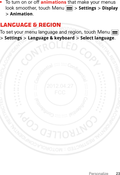 23Personalize•To turn on or off animations that make your menus look smoother, touch Menu  &gt; Settings &gt; Display &gt; Animation.Language &amp; regionTo set your menu language and region, touch Menu  &gt; Settings &gt; Language &amp; keyboard &gt; Select language.2012.04.27 FCC