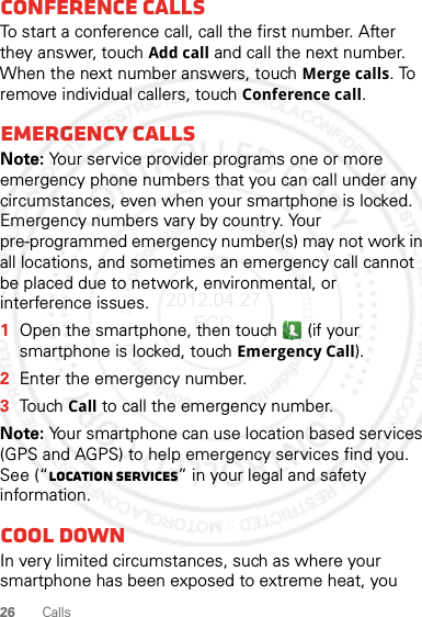 26 CallsConference callsTo start a conference call, call the first number. After they answer, touch Add call and call the next number. When the next number answers, touch Merge calls. To remove individual callers, touch Conference call.Emergency callsNote: Your service provider programs one or more emergency phone numbers that you can call under any circumstances, even when your smartphone is locked. Emergency numbers vary by country. Your pre-programmed emergency number(s) may not work in all locations, and sometimes an emergency call cannot be placed due to network, environmental, or interference issues.  1Open the smartphone, then touch  (if your smartphone is locked, touchEmergency Call).2Enter the emergency number.3TouchCall to call the emergency number.Note: Your smartphone can use location based services (GPS and AGPS) to help emergency services find you. See (“Location Services” in your legal and safety information.Cool downIn very limited circumstances, such as where your smartphone has been exposed to extreme heat, you 2012.04.27 FCC