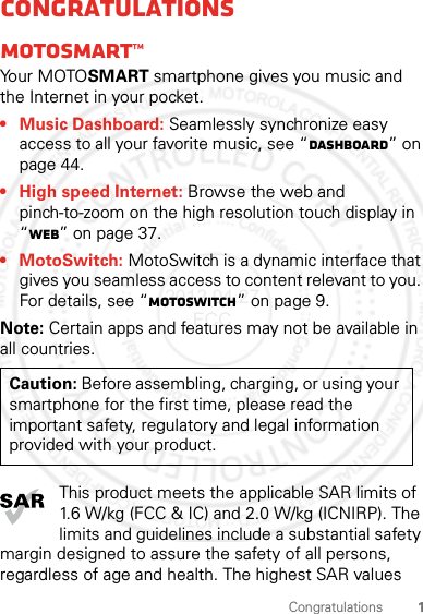 1CongratulationsCongratulationsMOTOSMART™Yo u r  MOTO SMART smartphone gives you music and the Internet in your pocket.• Music Dashboard: Seamlessly synchronize easy access to all your favorite music, see “dashboard” on page 44.• High speed Internet: Browse the web and pinch-to-zoom on the high resolution touch display in “Web” on page 37.• MotoSwitch: MotoSwitch is a dynamic interface that gives you seamless access to content relevant to you. For details, see “motoswitch” on page 9.Note: Certain apps and features may not be available in all countries.This product meets the applicable SAR limits of 1.6 W/kg (FCC &amp; IC) and 2.0 W/kg (ICNIRP). The limits and guidelines include a substantial safety margin designed to assure the safety of all persons, regardless of age and health. The highest SAR values Caution: Before assembling, charging, or using your smartphone for the first time, please read the important safety, regulatory and legal information provided with your product.2012.04.27 FCC