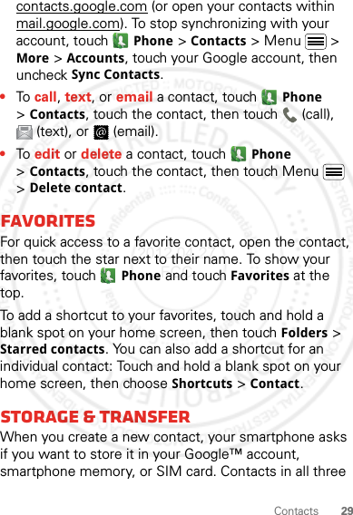 29Contactscontacts.google.com (or open your contacts within mail.google.com). To stop synchronizing with your account, touch Phone &gt;Contacts &gt; Menu  &gt; More &gt; Accounts, touch your Google account, then uncheck Sync Contacts.•To call, text, or email a contact, touch Phone &gt;Contacts, touch the contact, then touch  (call), (text), or  (email).•To edit or delete a contact, touch Phone &gt;Contacts, touch the contact, then touch Menu  &gt; Delete contact.FavoritesFor quick access to a favorite contact, open the contact, then touch the star next to their name. To show your favorites, touch Phone and touch Favorites at the top.To add a shortcut to your favorites, touch and hold a blank spot on your home screen, then touch Folders &gt; Starred contacts. You can also add a shortcut for an individual contact: Touch and hold a blank spot on your home screen, then choose Shortcuts &gt; Contact.Storage &amp; transferWhen you create a new contact, your smartphone asks if you want to store it in your Google™ account, smartphone memory, or SIM card. Contacts in all three 2012.04.27 FCC