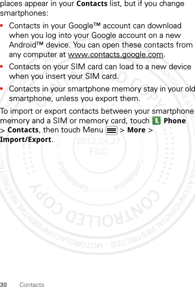 30 Contactsplaces appear in your Contacts list, but if you change smartphones:•Contacts in your Google™ account can download when you log into your Google account on a new Android™ device. You can open these contacts from any computer at www.contacts.google.com.•Contacts on your SIM card can load to a new device when you insert your SIM card.•Contacts in your smartphone memory stay in your old smartphone, unless you export them.To import or export contacts between your smartphone memory and a SIM or memory card, touch Phone &gt;Contacts, then touch Menu  &gt; More &gt; Import/Export.2012.04.27 FCC