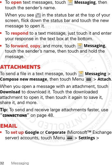 32 Messaging•To open text messages, touch Messaging, then touch the sender’s name.When you see   in the status bar at the top of your screen, flick down the status bar and touch the new message to open it.•To respond to a text message, just touch it and enter your response in the text box at the bottom.•To forward, copy, and more, touch Messaging, touch the sender’s name, then touch and hold the message.AttachmentsTo send a file in a text message, touch Messaging &gt; Compose new message, then touch Menu  &gt; Attach.When you open a message with an attachment, touch Download to download it. Touch the downloaded attachment to open it, then touch it again to save it, share it, and more.Tip: To send and receive large attachments faster, use “connections” on page 48.Email•To set up Google or Corporate (Microsoft™ Exchange server) accounts, touch Menu  &gt; Settings &gt; 2012.04.27 FCC