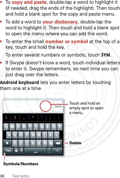 36 Text entry•To copy and paste, double-tap a word to highlight it (if needed, drag the ends of the highlight). Then touch and hold a blank spot for the copy and paste menu.•To add a word to your dictionary, double-tap the word to highlight it. Then touch and hold a blank spot to open the menu where you can add the word.•To enter the small number or symbol at the top of a key, touch and hold the key.To enter several numbers or symbols, touch SYM.•If Swype doesn’t know a word, touch individual letters to enter it. Swype remembers, so next time you can just drag over the letters.Android keyboard lets you enter letters by touching them one at a time.Send?123 :-)ZMNBVCXKLJHGFDSAWE R T Y UI O PQ11223344556677889900!?,“‘:(.Touch and hold an empty spot to open a menu.DeleteSymbols/Numbers2012.04.27 FCC