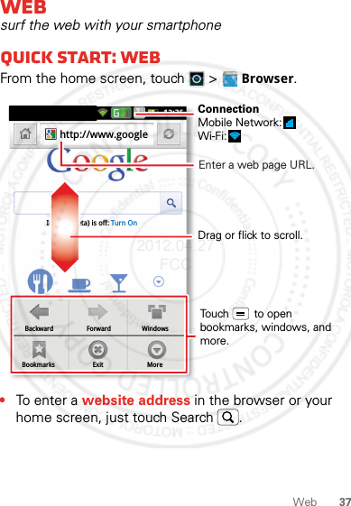 37WebWebsurf the web with your smartphoneQuick start: WebFrom the home screen, touch   &gt; Browser.•To ent e r a website address in the browser or your home screen, just touch Search .BackwardBookmarksForwardExitWindowsMoreInstant (beta) is off: Turn Onhttp://www.googleDrag or flick to scroll.Enter a web page URL.Touch        to open bookmarks, windows, and more.ConnectionMobile Network: Wi-Fi: 2012.04.27 FCC