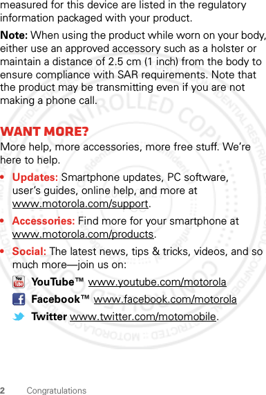 2Congratulationsmeasured for this device are listed in the regulatory information packaged with your product.Note: When using the product while worn on your body, either use an approved accessory such as a holster or maintain a distance of 2.5 cm (1 inch) from the body to ensure compliance with SAR requirements. Note that the product may be transmitting even if you are not making a phone call.Want more?More help, more accessories, more free stuff. We’re here to help.• Updates: Smartphone updates, PC software, user’s guides, online help, and more at www.motorola.com/support.• Accessories: Find more for your smartphone at www.motorola.com/products.•Social: The latest news, tips &amp; tricks, videos, and so much more—join us on: YouTube™ www.youtube.com/motorola Facebook™ www.facebook.com/motorola Twitter www.twitter.com/motomobile.2012.04.27 FCC