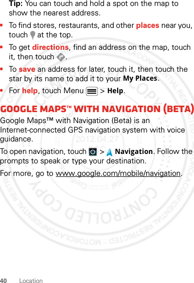 40 LocationTip: You can touch and hold a spot on the map to show the nearest address.•To find stores, restaurants, and other places near you, touch   at the top.•To get  directions, find an address on the map, touch it, then touch  .•To save an address for later, touch it, then touch the star by its name to add it to your My Places.•For help, touch Menu  &gt; Help.Google Maps™ with Navigation (beta)Google Maps™ with Navigation (Beta) is an Internet-connected GPS navigation system with voice guidance.To open navigation, touch  &gt; Navigation. Follow the prompts to speak or type your destination.For more, go to www.google.com/mobile/navigation.2012.04.27 FCC