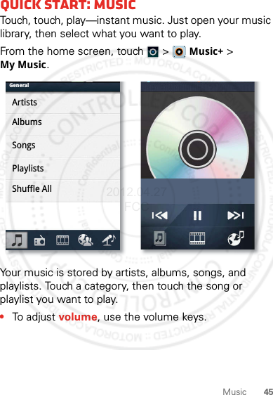 45MusicQuick start: MusicTouch, touch, play—instant music. Just open your music library, then select what you want to play.From the home screen, touch  &gt;   Music+ &gt; My Music.Your music is stored by artists, albums, songs, and playlists. Touch a category, then touch the song or playlist you want to play. •To adjust volume, use the volume keys.GeneralArtistsAlbumsSongsPlaylistsShuffle All2012.04.27 FCC