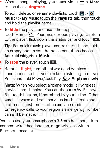 46 Music•When a song is playing, you touch Menu  &gt; More to use it as a ringtone.To edit, delete, or rename playlists, touch  &gt;  Music+ &gt; My Music touch the Playlists tab, then touch and hold the playlist name.•To hide the player and use other apps, touch Home . Your music keeps playing. To return to the player, flick down the status bar and touch .Tip: For quick music player controls, touch and hold an empty spot in your home screen, then choose Android widgets &gt; Music.•To stop the player, touch .•Before a flight, turn off network and wireless connections so that you can keep listening to music: Press and hold Power/Lock Key  &gt; Airplane mode.Note: When you select airplane mode, all wireless services are disabled. You can then turn Wi-Fi and/or Bluetooth back on, if permitted by your airline. Other wireless voice and data services (such as calls and text messages) remain off in airplane mode. Emergency calls to your region&apos;s emergency number can still be made.You can use your smartphone’s 3.5mm headset jack to connect wired headphones, or go wireless with a Bluetooth headset.2012.04.27 FCC